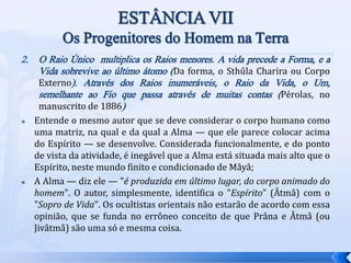 2. O Raio Único multiplica os Raios menores. A vida precede a Forma, e a
Vida sobrevive ao último átomo (Da forma, o Sthûla Charira ou Corpo
Externo). Através dos Raios inumeráveis, o Raio da Vida, o Um,
semelhante ao Fio que passa através de muitas contas (Pérolas, no
manuscrito de 1886)
 Entende o mesmo autor que se deve considerar o corpo humano como
uma matriz, na qual e da qual a Alma — que ele parece colocar acima
do Espírito — se desenvolve. Considerada funcionalmente, e do ponto
de vista da atividade, é inegável que a Alma está situada mais alto que o
Espírito, neste mundo finito e condicionado de Mâyâ;
 A Alma — diz ele — "é produzida em último lugar, do corpo animado do
homem". O autor, simplesmente, identifica o "Espírito" (Âtmâ) com o
"Sopro de Vida". Os ocultistas orientais não estarão de acordo com essa
opinião, que se funda no errôneo conceito de que Prâna e Âtmâ (ou
Jivâtmâ) são uma só e mesma coisa.
 