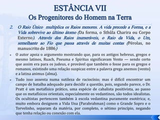 2. O Raio Único multiplica os Raios menores. A vida precede a Forma, e a
Vida sobrevive ao último átomo (Da forma, o Sthûla Charira ou Corpo
Externo). Através dos Raios inumeráveis, o Raio da Vida, o Um,
semelhante ao Fio que passa através de muitas contas (Pérolas, no
manuscrito de 1886)
 O autor apoia o argumento mostrando que, para os antigos hebreus, gregos e
mesmo latinos, Ruach, Pneuma e Spiritus significavam Vento — sendo certo
que assim era para os judeus, e provável que também o fosse para os gregos e
romanos, existindo uma relação suspicaz entre a palavra grega anemos (vento)
e a latina animus (alma).
 Tudo isso assenta numa sutileza de raciocínio; mas é difícil encontrar um
campo de batalha adequado para decidir a questão, pois, segundo parece, o Dr.
Pratt é um metafísico prático, uma espécie de cabalista positivista, ao passo
que os metafísicos orientais, especialmente os vedantinos, são todos idealistas.
Os ocultistas pertencem também à escola vedantina puramente esotérica; e,
muito embora designem a Vida Una (Parabrahman) como o Grande Sopro e o
Torvelinho, separam da matéria, por completo, o sétimo princípio, negando
que tenha relação ou conexão com ela.
 