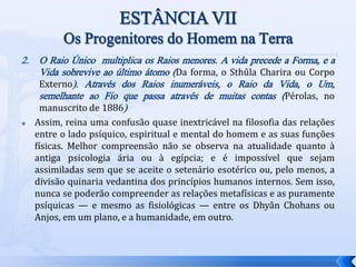 2. O Raio Único multiplica os Raios menores. A vida precede a Forma, e a
Vida sobrevive ao último átomo (Da forma, o Sthûla Charira ou Corpo
Externo). Através dos Raios inumeráveis, o Raio da Vida, o Um,
semelhante ao Fio que passa através de muitas contas (Pérolas, no
manuscrito de 1886)
 Assim, reina uma confusão quase inextricável na filosofia das relações
entre o lado psíquico, espiritual e mental do homem e as suas funções
físicas. Melhor compreensão não se observa na atualidade quanto à
antiga psicologia ária ou à egípcia; e é impossível que sejam
assimiladas sem que se aceite o setenário esotérico ou, pelo menos, a
divisão quinaria vedantina dos princípios humanos internos. Sem isso,
nunca se poderão compreender as relações metafísicas e as puramente
psíquicas — e mesmo as fisiológicas — entre os Dhyân Chohans ou
Anjos, em um plano, e a humanidade, em outro.
 