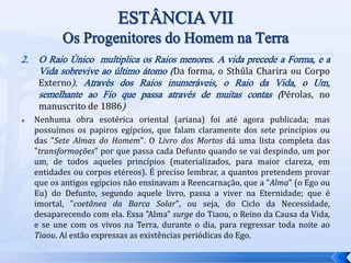 2. O Raio Único multiplica os Raios menores. A vida precede a Forma, e a
Vida sobrevive ao último átomo (Da forma, o Sthûla Charira ou Corpo
Externo). Através dos Raios inumeráveis, o Raio da Vida, o Um,
semelhante ao Fio que passa através de muitas contas (Pérolas, no
manuscrito de 1886)
 Nenhuma obra esotérica oriental (ariana) foi até agora publicada; mas
possuímos os papiros egípcios, que falam claramente dos sete princípios ou
das "Sete Almas do Homem". O Livro dos Mortos dá uma lista completa das
"transformações" por que passa cada Defunto quando se vai despindo, um por
um, de todos aqueles princípios (materializados, para maior clareza, em
entidades ou corpos etéreos). É preciso lembrar, a quantos pretendem provar
que os antigos egípcios não ensinavam a Reencarnação, que a "Alma" (o Ego ou
Eu) do Defunto, segundo aquele livro, passa a viver na Eternidade; que é
imortal, "coetânea da Barca Solar", ou seja, do Ciclo da Necessidade,
desaparecendo com ela. Essa "Alma" surge do Tiaou, o Reino da Causa da Vida,
e se une com os vivos na Terra, durante o dia, para regressar toda noite ao
Tiaou. Aí estão expressas as existências periódicas do Ego.
 