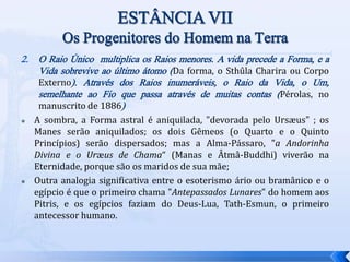 2. O Raio Único multiplica os Raios menores. A vida precede a Forma, e a
Vida sobrevive ao último átomo (Da forma, o Sthûla Charira ou Corpo
Externo). Através dos Raios inumeráveis, o Raio da Vida, o Um,
semelhante ao Fio que passa através de muitas contas (Pérolas, no
manuscrito de 1886)
 A sombra, a Forma astral é aniquilada, "devorada pelo Ursæus" ; os
Manes serão aniquilados; os dois Gêmeos (o Quarto e o Quinto
Princípios) serão dispersados; mas a Alma-Pássaro, "a Andorinha
Divina e o Uræus de Chama“ (Manas e Âtmâ-Buddhi) viverão na
Eternidade, porque são os maridos de sua mãe;
 Outra analogia significativa entre o esoterismo ário ou bramânico e o
egípcio é que o primeiro chama "Antepassados Lunares" do homem aos
Pitris, e os egípcios faziam do Deus-Lua, Tath-Esmun, o primeiro
antecessor humano.
 