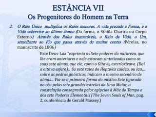 2. O Raio Único multiplica os Raios menores. A vida precede a Forma, e a
Vida sobrevive ao último átomo (Da forma, o Sthûla Charira ou Corpo
Externo). Através dos Raios inumeráveis, o Raio da Vida, o Um,
semelhante ao Fio que passa através de muitas contas (Pérolas, no
manuscrito de 1886)
Este Deus-Lua "exprimia os Sete poderes da natureza, que
lhe eram anteriores e nele estavam sintetizados como as
suas sete almas, que ele, como o Oitavo, exteriorizava. (Daí
a oitava esfera)... Os sete raios do Heptakis caldeu, ou Iao,...
sobre as pedras gnósticas, indicam o mesmo setenário de
almas... Via-se a primeira forma do místico Sete figurada
no céu pelas sete grandes estrelas da Ursa Maior, a
constelação consagrada pelos egípcios à Mãe do Tempo e
dos sete Poderes Elementais (The Seven Souls of Man, pag.
2, conferência de Gerald Massey.)
 