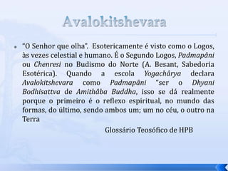  “O Senhor que olha”. Esotericamente é visto como o Logos,
às vezes celestial e humano. É o Segundo Logos, Padmapâni
ou Chenresi no Budismo do Norte (A. Besant, Sabedoria
Esotérica). Quando a escola Yogachârya declara
Avalokitshevara como Padmapâni “ser o Dhyani
Bodhisattva de Amithâba Buddha, isso se dá realmente
porque o primeiro é o reflexo espiritual, no mundo das
formas, do último, sendo ambos um; um no céu, o outro na
Terra
Glossário Teosófico de HPB
 