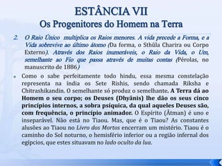 2. O Raio Único multiplica os Raios menores. A vida precede a Forma, e a
Vida sobrevive ao último átomo (Da forma, o Sthûla Charira ou Corpo
Externo). Através dos Raios inumeráveis, o Raio da Vida, o Um,
semelhante ao Fio que passa através de muitas contas (Pérolas, no
manuscrito de 1886)
 Como o sabe perfeitamente todo hindu, essa mesma constelação
representa na índia os Sete Rishis, sendo chamada Riksha e
Chitrashikandin. O semelhante só produz o semelhante. A Terra dá ao
Homem o seu corpo; os Deuses (Dhyânis) lhe dão os seus cinco
princípios internos, a sobra psíquica, da qual aqueles Deuses são,
com frequência, o princípio animador. O Espírito (Âtman) é uno e
inseparável. Não está no Tiaou. Mas, que é o Tiaou? As constantes
alusões ao Tiaou no Livro dos Mortos encerram um mistério. Tiaou é o
caminho do Sol noturno, o hemisfério inferior ou a região infernal dos
egípcios, que estes situavam no lado oculto da lua.
 