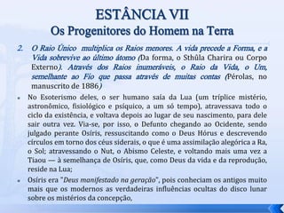 2. O Raio Único multiplica os Raios menores. A vida precede a Forma, e a
Vida sobrevive ao último átomo (Da forma, o Sthûla Charira ou Corpo
Externo). Através dos Raios inumeráveis, o Raio da Vida, o Um,
semelhante ao Fio que passa através de muitas contas (Pérolas, no
manuscrito de 1886)
 No Esoterismo deles, o ser humano saía da Lua (um tríplice mistério,
astronômico, fisiológico e psíquico, a um só tempo), atravessava todo o
ciclo da existência, e voltava depois ao lugar de seu nascimento, para dele
sair outra vez. Via-se, por isso, o Defunto chegando ao Ocidente, sendo
julgado perante Osíris, ressuscitando como o Deus Hórus e descrevendo
círculos em torno dos céus siderais, o que é uma assimilação alegórica a Ra,
o Sol; atravessando o Nut, o Abismo Celeste, e voltando mais uma vez a
Tiaou — à semelhança de Osíris, que, como Deus da vida e da reprodução,
reside na Lua;
 Osíris era "Deus manifestado na geração", pois conheciam os antigos muito
mais que os modernos as verdadeiras influências ocultas do disco lunar
sobre os mistérios da concepção,
 