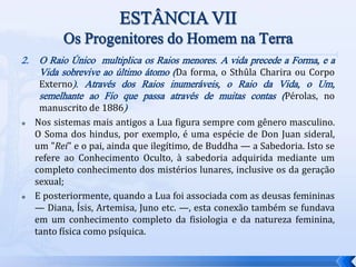 2. O Raio Único multiplica os Raios menores. A vida precede a Forma, e a
Vida sobrevive ao último átomo (Da forma, o Sthûla Charira ou Corpo
Externo). Através dos Raios inumeráveis, o Raio da Vida, o Um,
semelhante ao Fio que passa através de muitas contas (Pérolas, no
manuscrito de 1886)
 Nos sistemas mais antigos a Lua figura sempre com gênero masculino.
O Soma dos hindus, por exemplo, é uma espécie de Don Juan sideral,
um "Rei" e o pai, ainda que ilegítimo, de Buddha — a Sabedoria. Isto se
refere ao Conhecimento Oculto, à sabedoria adquirida mediante um
completo conhecimento dos mistérios lunares, inclusive os da geração
sexual;
 E posteriormente, quando a Lua foi associada com as deusas femininas
— Diana, Ísis, Artemisa, Juno etc. —, esta conexão também se fundava
em um conhecimento completo da fisiologia e da natureza feminina,
tanto física como psíquica.
 