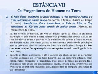 2. O Raio Único multiplica os Raios menores. A vida precede a Forma, e a
Vida sobrevive ao último átomo (Da forma, o Sthûla Charira ou Corpo
Externo). Através dos Raios inumeráveis, o Raio da Vida, o Um,
semelhante ao Fio que passa através de muitas contas (Pérolas, no
manuscrito de 1886)
 Se, nas escolas dominicais, em vez de inúteis lições da Bíblia se ensinasse
astrologia — pelo menos a parte referente às propriedades ocultas da Lua em
suas influências sobre a geração — às multidões de pobres e famintos, então
não haveria muito que temer quanto ao crescimento excessivo da população,
nem se precisaria recorrer à discutível literatura malthusiana. Porque é a Lua
com suas conjunções que regula as concepções — todo astrólogo da índia
sabe disso;
 Durante as Raças anteriores, e até o começo da atual, os que se permitiam
relações conjugais em certas fases lunares, que as tornavam estéreis, eram
considerados feiticeiros e pecadores. Mas esses pecados da antiguidade,
originados pelo abuso do conhecimento oculto, seriam ainda preferíveis aos
crimes que se praticam em nossos dias, decorrentes da completa ignorância de
tais influências
 