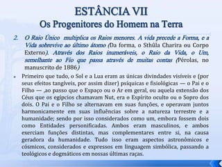 2. O Raio Único multiplica os Raios menores. A vida precede a Forma, e a
Vida sobrevive ao último átomo (Da forma, o Sthûla Charira ou Corpo
Externo). Através dos Raios inumeráveis, o Raio da Vida, o Um,
semelhante ao Fio que passa através de muitas contas (Pérolas, no
manuscrito de 1886)
 Primeiro que tudo, o Sol e a Lua eram as únicas divindades visíveis e (por
seus efeitos tangíveis, por assim dizer) psíquicas e fisiológicas — o Pai e o
Filho — ,ao passo que o Espaço ou o Ar em geral, ou aquela extensão dos
Céus que os egípcios chamavam Nut, era o Espírito oculto ou o Sopro dos
dois. O Pai e o Filho se alternavam em suas funções, e operavam juntos
harmonicamente em suas influências sobre a natureza terrestre e a
humanidade; sendo por isso considerados como um, embora fossem dois
como Entidades personificadas. Ambos eram masculinos, e ambos
exerciam funções distintas, mas complementares entre si, na causa
geradora da humanidade. Tudo isso eram aspectos astronômicos e
cósmicos, considerados e expressos em linguagem simbólica, passando a
teológicos e dogmáticos em nossas últimas raças.
 