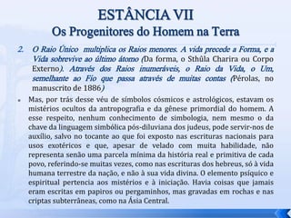 2. O Raio Único multiplica os Raios menores. A vida precede a Forma, e a
Vida sobrevive ao último átomo (Da forma, o Sthûla Charira ou Corpo
Externo). Através dos Raios inumeráveis, o Raio da Vida, o Um,
semelhante ao Fio que passa através de muitas contas (Pérolas, no
manuscrito de 1886)
 Mas, por trás desse véu de símbolos cósmicos e astrológicos, estavam os
mistérios ocultos da antropografia e da gênese primordial do homem. A
esse respeito, nenhum conhecimento de simbologia, nem mesmo o da
chave da linguagem simbólica pós-diluviana dos judeus, pode servir-nos de
auxílio, salvo no tocante ao que foi exposto nas escrituras nacionais para
usos exotéricos e que, apesar de velado com muita habilidade, não
representa senão uma parcela mínima da história real e primitiva de cada
povo, referindo-se muitas vezes, como nas escrituras dos hebreus, só à vida
humana terrestre da nação, e não à sua vida divina. O elemento psíquico e
espiritual pertencia aos mistérios e à iniciação. Havia coisas que jamais
eram escritas em papiros ou pergaminhos, mas gravadas em rochas e nas
criptas subterrâneas, como na Ásia Central.
 