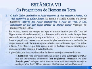 2. O Raio Único multiplica os Raios menores. A vida precede a Forma, e a
Vida sobrevive ao último átomo (Da forma, o Sthûla Charira ou Corpo
Externo). Através dos Raios inumeráveis, o Raio da Vida, o Um,
semelhante ao Fio que passa através de muitas contas (Pérolas, no
manuscrito de 1886)
 Entretanto, houve um tempo em que o mundo inteiro possuía "uma só
língua e um só conhecimento", e o homem sabia então mais do que hoje
acerca de sua origem; sabia que o Sol e a Lua, por mais importante que
fosse o papel que exerceram na constituição, crescimento e evolução do
corpo humano, não foram os agentes diretos que o fizeram aparecer sobre
a Terra. A verdade é que tais agentes são os Poderes vivos e inteligentes
que os ocultistas chamam Dhyân Chohans.
 A propósito, um ilustre admirador do Esoterismo judaico noz diz que:
"A Kabbalah reza expressamente que Elohim é uma 'abstração geral', o
que em matemática chamamos 'um coeficiente constante' ou uma
'função geral', não particular, que entra em toda construção; ou seja, a
razão geral de 1 a 31415, os números Elohísticos (e astros-Dhyânicos)."
 