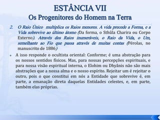 2. O Raio Único multiplica os Raios menores. A vida precede a Forma, e a
Vida sobrevive ao último átomo (Da forma, o Sthûla Charira ou Corpo
Externo). Através dos Raios inumeráveis, o Raio da Vida, o Um,
semelhante ao Fio que passa através de muitas contas (Pérolas, no
manuscrito de 1886)
 A isso responde o ocultista oriental: Conforme; é uma abstração para
os nossos sentidos físicos. Mas, para nossas percepções espirituais, e
para nossa visão espiritual interna, o Elohim ou Dhyânis não são mais
abstrações que a nossa alma e o nosso espírito. Rejeitar um é rejeitar o
outro, pois o que constitui em nós a Entidade que sobrevive é, em
parte, a emanação direta daquelas Entidades celestes, e, em parte,
também elas próprias.
 