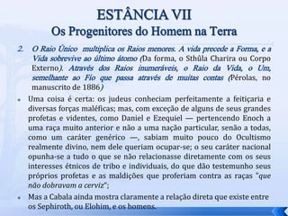 2. O Raio Único multiplica os Raios menores. A vida precede a Forma, e a
Vida sobrevive ao último átomo (Da forma, o Sthûla Charira ou Corpo
Externo). Através dos Raios inumeráveis, o Raio da Vida, o Um,
semelhante ao Fio que passa através de muitas contas (Pérolas, no
manuscrito de 1886)
 Uma coisa é certa: os judeus conheciam perfeitamente a feitiçaria e
diversas forças maléficas; mas, com exceção de alguns de seus grandes
profetas e videntes, como Daniel e Ezequiel — pertencendo Enoch a
uma raça muito anterior e não a uma nação particular, senão a todas,
como um caráter genérico —, sabiam muito pouco do Ocultismo
realmente divino, nem dele queriam ocupar-se; o seu caráter nacional
opunha-se a tudo o que se não relacionasse diretamente com os seus
interesses étnicos de tribo e individuais, do que dão testemunho seus
próprios profetas e as maldições que proferiam contra as raças "que
não dobravam a cerviz“;
 Mas a Cabala ainda mostra claramente a relação direta que existe entre
os Sephiroth, ou Elohim, e os homens.
 