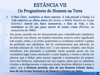 2. O Raio Único multiplica os Raios menores. A vida precede a Forma, e a
Vida sobrevive ao último átomo (Da forma, o Sthûla Charira ou Corpo
Externo). Através dos Raios inumeráveis, o Raio da Vida, o Um,
semelhante ao Fio que passa através de muitas contas (Pérolas, no
manuscrito de 1886)
 Isto posto, quando nos for demonstrado que a identificação cabalística
de Jehovah com Binah, um Sephira feminino, encerra outro significado
sub-oculto, então, e só então, poderemos os ocultistas conferir a palma
da perfeição aos cabalistas. Até lá, sustentaremos que Jehovah, no
sentido abstrato de "um Deus vivo", é um número simples, uma ficção
metafísica, não passando a realidade senão quando posto em seu
verdadeiro lugar como emanação e como Sephira, e temos o direito de
afirmar que o Zohar, pelo menos segundo o testemunho do próprio
Livro dos Números, expressava em sua origem, antes que os cabalistas
cristãos o desfigurassem, e expressa ainda, doutrina idêntica à nossa, a
saber: que o Homem provém, não de um Homem Celeste único,
mas de um Grupo Setenário de Homens Celestes ou Anjos.
 