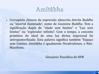  Corruptela chinesa da expressão sânscrita Amrita Buddha
ou “imortal iluminado”, nome de Gautama Buddha. Tem a
significação dupla de “idade sem limites” e “Luz sem
limites” ou “esplendor infinito”. Com o tempo, o conceito
primitivo do ideal de uma luz divina impessoal foi
antropomorfizado. Esta palavra significa também “Espaço
sem Limites. Amitâbha é igualmente Parabrahman, o Não-
Manifesto.
Glossário Teosófico de HPB
 