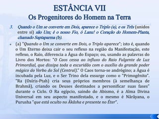 3. Quando o Um se converte em Dois, aparece o Triplo (a), e os Três (unidos
entre si) são Um; é o nosso Fio, ó Lanu! o Coração do Homem-Planta,
chamado Saptaparma (b).
 (a) "Quando o Um se converte em Dois, o Triplo aparece"; isto é, quando
o Um Eterno deixa cair o seu reflexo na região da Manifestação, este
reflexo, o Raio, diferencia a Água do Espaço; ou, usando as palavras do
Livro dos Mortos: "O Caos cessa ao influxo do Raio Fulgente de Luz
Primordial, que dissipa toda a escuridão com o auxílio do grande poder
mágico do Verbo do Sol (Central)." O Caos torna-se andrógino; a Água é
incubada pela Luz, e o Ser Trino dela exsurge como o "Primogênito".
"Ra (Osíris-Ptah) cria seus próprios membros (à semelhança de
Brahmâ), criando os Deuses destinados a personificar suas fases"
durante o Ciclo. O Ra egípcio, saindo do Abismo, é a Alma Divina
Universal em seu aspecto manifestado, e o mesmo é Nârâyana, o
Purusha "que está oculto no Âkâsha e presente no Éter".
 