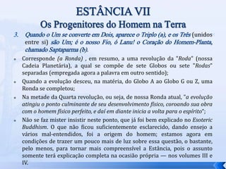 3. Quando o Um se converte em Dois, aparece o Triplo (a), e os Três (unidos
entre si) são Um; é o nosso Fio, ó Lanu! o Coração do Homem-Planta,
chamado Saptaparma (b).
 Corresponde (a Ronda) , em resumo, a uma revolução da "Roda" (nossa
Cadeia Planetária), a qual se compõe de sete Globos ou sete "Rodas"
separadas (empregada agora a palavra em outro sentido);
 Quando a evolução desceu, na matéria, do Globo A ao Globo G ou Z, uma
Ronda se completou;
 Na metade da Quarta revolução, ou seja, de nossa Ronda atual, "a evolução
atingiu o ponto culminante de seu desenvolvimento físico, coroando sua obra
com o homem físico perfeito, e daí em diante inicia a volta para o espírito“;
 Não se faz mister insistir neste ponto, que já foi bem explicado no Esoteric
Buddhism. O que não ficou suficientemente esclarecido, dando ensejo a
vários mal-entendidos, foi a origem do homem; estamos agora em
condições de trazer um pouco mais de luz sobre essa questão, o bastante,
pelo menos, para tornar mais compreensível a Estância, pois o assunto
somente terá explicação completa na ocasião própria — nos volumes III e
IV.
 