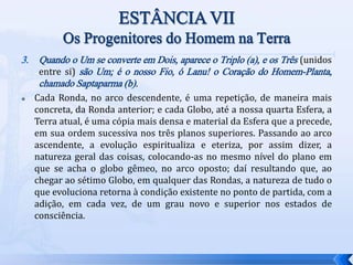 3. Quando o Um se converte em Dois, aparece o Triplo (a), e os Três (unidos
entre si) são Um; é o nosso Fio, ó Lanu! o Coração do Homem-Planta,
chamado Saptaparma (b).
 Cada Ronda, no arco descendente, é uma repetição, de maneira mais
concreta, da Ronda anterior; e cada Globo, até a nossa quarta Esfera, a
Terra atual, é uma cópia mais densa e material da Esfera que a precede,
em sua ordem sucessiva nos três planos superiores. Passando ao arco
ascendente, a evolução espiritualiza e eteriza, por assim dizer, a
natureza geral das coisas, colocando-as no mesmo nível do plano em
que se acha o globo gêmeo, no arco oposto; daí resultando que, ao
chegar ao sétimo Globo, em qualquer das Rondas, a natureza de tudo o
que evoluciona retorna à condição existente no ponto de partida, com a
adição, em cada vez, de um grau novo e superior nos estados de
consciência.
 
