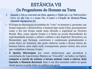 3. Quando o Um se converte em Dois, aparece o Triplo (a), e os Três (unidos
entre si) são Um; é o nosso Fio, ó Lanu! o Coração do Homem-Planta,
chamado Saptaparma (b).
 O Grupo da Hierarquia incumbido de "criar" os homens é, portanto, um
Grupo especial; e desenvolveu o homem-tipo neste Ciclo, precisamente
como o fez um Grupo ainda mais elevado e espiritual na Terceira
Ronda. Mas, como aquele Grupo é o Sexto na escala descendente da
espiritualidade (sendo o sétimo e último o dos Espíritos Terrestres, ou
Elementais, que formam, constroem e condensam gradualmente o
corpo físico do homem), não pode elaborar senão a forma etérea do
homem futuro, uma cópia sutil, transparente, pouco visível, dos seres
que compõem o mesmo Grupo;
 À Quinta Hierarquia (os seres misteriosos que presidem à
constelação do Capricórnio, Makara ou "Crocodilo", na índia e no Egito),
compete a tarefa de animar a forma animal, vazia e etérea, dela
fazendo o Homem Racional. Este é um dos assuntos sobre os quais
muito pouco se pode dizer ao público em geral.
 