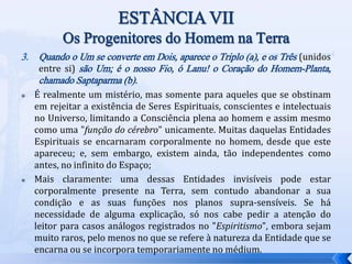 3. Quando o Um se converte em Dois, aparece o Triplo (a), e os Três (unidos
entre si) são Um; é o nosso Fio, ó Lanu! o Coração do Homem-Planta,
chamado Saptaparma (b).
 É realmente um mistério, mas somente para aqueles que se obstinam
em rejeitar a existência de Seres Espirituais, conscientes e intelectuais
no Universo, limitando a Consciência plena ao homem e assim mesmo
como uma "função do cérebro" unicamente. Muitas daquelas Entidades
Espirituais se encarnaram corporalmente no homem, desde que este
apareceu; e, sem embargo, existem ainda, tão independentes como
antes, no infinito do Espaço;
 Mais claramente: uma dessas Entidades invisíveis pode estar
corporalmente presente na Terra, sem contudo abandonar a sua
condição e as suas funções nos planos supra-sensíveis. Se há
necessidade de alguma explicação, só nos cabe pedir a atenção do
leitor para casos análogos registrados no "Espiritismo", embora sejam
muito raros, pelo menos no que se refere à natureza da Entidade que se
encarna ou se incorpora temporariamente no médium.
 