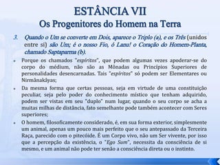 3. Quando o Um se converte em Dois, aparece o Triplo (a), e os Três (unidos
entre si) são Um; é o nosso Fio, ó Lanu! o Coração do Homem-Planta,
chamado Saptaparma (b).
 Porque os chamados "espíritos", que podem algumas vezes apoderar-se do
corpo do médium, não são as Mônadas ou Princípios Superiores de
personalidades desencarnadas. Tais "espíritos" só podem ser Elementares ou
Nirmânakâyas;
 Da mesma forma que certas pessoas, seja em virtude de uma constituição
peculiar, seja pelo poder do conhecimento místico que tenham adquirido,
podem ser vistas em seu "duplo" num lugar, quando o seu corpo se acha a
muitas milhas de distância, fato semelhante pode também acontecer com Seres
superiores;
 O homem, filosoficamente considerado, é, em sua forma exterior, simplesmente
um animal, apenas um pouco mais perfeito que o seu antepassado da Terceira
Raça, parecido com o pitecóide. É um Corpo vivo, não um Ser vivente, por isso
que a percepção da existência, o "Ego Sum", necessita da consciência de si
mesmo, e um animal não pode ter senão a consciência direta ou o instinto.
 