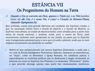 3. Quando o Um se converte em Dois, aparece o Triplo (a), e os Três (unidos
entre si) são Um; é o nosso Fio, ó Lanu! o Coração do Homem-Planta,
chamado Saptaparma (b).
Que, portanto, existia uma grande diferença nas condições dos Espíritos criados, e
que, na associação íntima entre o mundo do Espírito e o mundo da Matéria, os
Espíritos mais densos, no estado de desencarnados, eram atraídos para a parte mais
densa do mundo material, e tendiam, assim, para o centro da Terra, onde
encontravam ambiente mais apropriado ao seu estado; ao passo que os Espíritos
mais transparentes passavam para a aura que circunda o planeta, sendo que os mais
diáfanos encontravam seu domicílio no satélite.“
 Refere-se isso exclusivamente aos nossos Espíritos Elementais, e nada tem a
ver com as Forças Inteligentes Planetárias, Siderais, Cósmicas ou interetéricas,
ou "Anjos", como as denomina a Igreja Romana. Os cabalistas judeus, e
especialmente os ocultistas práticos que se dedicavam à magia cerimonial, só
levaram em conta os Espíritos dos Planetas e os chamados "Elementais". Assim,
o que precede abrange apenas uma parte dos ensinamentos esotéricos.
 