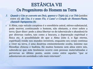 3. Quando o Um se converte em Dois, aparece o Triplo (a), e os Três (unidos
entre si) são Um; é o nosso Fio, ó Lanu! o Coração do Homem-Planta,
chamado Saptaparma (b).
 A Alma, cujo veículo corpóreo é o envoltório astral, etéreo-substancial,
pode morrer, continuando o homem, não obstante, a viver sobre a
terra. Quer dizer: pode a alma libertar-se do tabernáculo e abandoná-lo
por diversas razões, tais como a loucura, a depravação espiritual e
física etc. A possibilidade de que a Alma (isto é, o Ego eterno,
espiritual) reside nos mundos invisíveis, enquanto seu corpo continua
a viver na terra, é uma doutrina eminentemente oculta, máxime nas
filosofias chinesa e budista. Há muitos homens sem alma entre nós,
sabendo-se que este fenômeno ocorre com pessoas materializadas e
perversas ao último ponto, assim como entre aqueles "que se
adiantaram em santidade e não mais retornam".
 