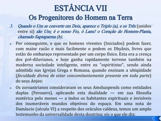 3. Quando o Um se converte em Dois, aparece o Triplo (a), e os Três (unidos
entre si) são Um; é o nosso Fio, ó Lanu! o Coração do Homem-Planta,
chamado Saptaparma (b).
 Por conseguinte, o que os homens viventes (Iniciados) podem fazer,
com maior razão e mais facilmente o podem os Dhyânis, livres que
estão do embaraço representado por um corpo físico. Esta era a crença
dos pré-diluvianos, e hoje ganha rapidamente terreno também na
moderna sociedade inteligente, entre os "espiritistas", sendo ainda
admitida nas Igrejas Grega e Romana, quando ensinam a ubiqüidade
(faculdade divina de estar concomitantemente presente em toda parte)
de seus Anjos;
 Os zoroastrianos consideravam os seus Amshaspends como entidades
duplas (Ferouers), aplicando esta dualidade — em sua filosofia
esotérica pelo menos — a todos os habitantes espirituais e invisíveis
dos inumeráveis mundos objetivos do espaço. Em uma nota de
Damáscio (século VI) a respeito dos oráculos caldeus, temos um amplo
testemunho da universalidade desta doutrina; eis o que ele diz:
 