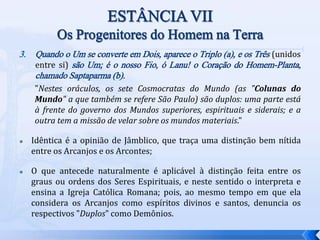 3. Quando o Um se converte em Dois, aparece o Triplo (a), e os Três (unidos
entre si) são Um; é o nosso Fio, ó Lanu! o Coração do Homem-Planta,
chamado Saptaparma (b).
"Nestes oráculos, os sete Cosmocratas do Mundo (as "Colunas do
Mundo" a que também se refere São Paulo) são duplos: uma parte está
à frente do governo dos Mundos superiores, espirituais e siderais; e a
outra tem a missão de velar sobre os mundos materiais."
 Idêntica é a opinião de Jâmblico, que traça uma distinção bem nítida
entre os Arcanjos e os Arcontes;
 O que antecede naturalmente é aplicável à distinção feita entre os
graus ou ordens dos Seres Espirituais, e neste sentido o interpreta e
ensina a Igreja Católica Romana; pois, ao mesmo tempo em que ela
considera os Arcanjos como espíritos divinos e santos, denuncia os
respectivos "Duplos" como Demônios.
 