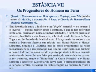 3. Quando o Um se converte em Dois, aparece o Triplo (a), e os Três (unidos
entre si) são Um; é o nosso Fio, ó Lanu! o Coração do Homem-Planta,
chamado Saptaparma (b).
 Essa identidade entre o Espírito e seu "Duplo" material — no homem é
o inverso — explica melhor ainda a confusão, a que já nos referimos
nesta obra, quanto aos nomes e individualidades, e também quanto ao
número, dos Rishis e dos Prajapatis, sobretudo os do Período da Satya
Yuga e os do Período do Mahâbharata. E lança mais luz sobre o que
ensina a Doutrina Secreta em relação aos Manus-Raízes e Manus-
Sementes. Segundo a Doutrina, não só esses Progenitores da nossa
humanidade têm o seu protótipo nas Esferas Espirituais, mas também
o possui todo ser humano, sendo o protótipo deste último a essência
mais elevada de seu Sétimo Princípio. Assim, de sete os Manus passam
a ser quatorze, sendo o "Manu-Raiz" a Causa Primeira e o Manu-
Semente o seu efeito; e, a contar do Satya Yuga (o primeiro período) até
o Período Heróico, os Manus ou Rishis chegam ao número de vinte e
um.
 