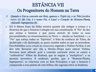 3. Quando o Um se converte em Dois, aparece o Triplo (a), e os Três (unidos
entre si) são Um; é o nosso Fio, ó Lanu! o Coração do Homem-Planta,
chamado Saptaparma (b).
 (b) A última frase da Sloka mostra quanto são antigas a crença e a
doutrina de que o homem é sétuplo em sua constituição. O "Fio" do Ser,
que anima o homem e que passa através de todas as suas
personalidades ou renascimentos na Terra — alusão ao Sutrâtmâ —, o
"Fio" que enlaça todos os "Espíritos", é feito da essência do Trino, do
Quádruplo e do Quíntuplo, os quais contêm todos os que os precedem.
Panchâshikha (uma coleção de cinqüenta), segundo o Padma Purâna, é um
dos sete Kumaras que vão a Shveta--Dvipa para adorar Vishnu.
Veremos mais adiante qual a conexão existente entre os castos e
"celibatários" Filhos de Brahmâ, que se negam a "multiplicar", e os
mortais terrestres. É evidente, porém, que o "Homem-Planta,
Saptaparna", se relaciona com os Sete Princípios, e que o homem é
comparado a essa planta de sete folhas, tão sagrada entre os budistas.
 