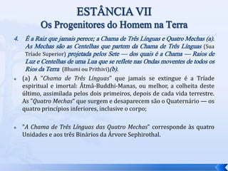 4. É a Raiz que jamais perece; a Chama de Três Línguas e Quatro Mechas (a).
As Mechas são as Centelhas que partem da Chama de Três Línguas (Sua
Tríade Superior) projetada pelos Sete — dos quais é a Chama — Raios de
Luz e Centelhas de uma Lua que se reflete nas Ondas moventes de todos os
Rios da Terra (Bhumi ou Prithivi)(b).
 (a) A "Chama de Três Línguas" que jamais se extingue é a Tríade
espiritual e imortal: Âtmâ-Buddhi-Manas, ou melhor, a colheita deste
último, assimilada pelos dois primeiros, depois de cada vida terrestre.
As "Quatro Mechas“ que surgem e desaparecem são o Quaternário — os
quatro princípios inferiores, inclusive o corpo;
 "A Chama de Três Línguas das Quatro Mechas" corresponde às quatro
Unidades e aos três Binários da Árvore Sephirothal.
 
