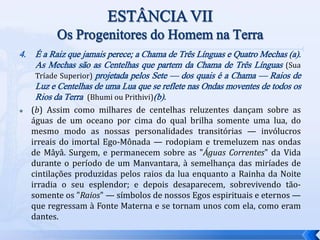 4. É a Raiz que jamais perece; a Chama de Três Línguas e Quatro Mechas (a).
As Mechas são as Centelhas que partem da Chama de Três Línguas (Sua
Tríade Superior) projetada pelos Sete — dos quais é a Chama — Raios de
Luz e Centelhas de uma Lua que se reflete nas Ondas moventes de todos os
Rios da Terra (Bhumi ou Prithivi)(b).
 (b) Assim como milhares de centelhas reluzentes dançam sobre as
águas de um oceano por cima do qual brilha somente uma lua, do
mesmo modo as nossas personalidades transitórias — invólucros
irreais do imortal Ego-Mônada — rodopiam e tremeluzem nas ondas
de Mâyâ. Surgem, e permanecem sobre as "Águas Correntes" da Vida
durante o período de um Manvantara, à semelhança das miríades de
cintilações produzidas pelos raios da lua enquanto a Rainha da Noite
irradia o seu esplendor; e depois desaparecem, sobrevivendo tão-
somente os "Raios" — símbolos de nossos Egos espirituais e eternos —
que regressam à Fonte Materna e se tornam unos com ela, como eram
dantes.
 