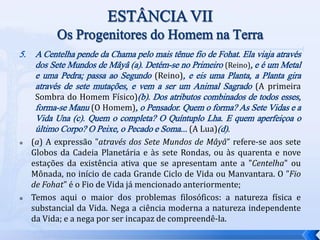 5. A Centelha pende da Chama pelo mais tênue fio de Fohat. Ela viaja através
dos Sete Mundos de Mâyâ (a). Detém-se no Primeiro (Reino), e é um Metal
e uma Pedra; passa ao Segundo (Reino), e eis uma Planta, a Planta gira
através de sete mutações, e vem a ser um Animal Sagrado (A primeira
Sombra do Homem Físico)(b). Dos atributos combinados de todos esses,
forma-se Manu (O Homem), o Pensador. Quem o forma? As Sete Vidas e a
Vida Una (c). Quem o completa? O Quíntuplo Lha. E quem aperfeiçoa o
último Corpo? O Peixe, o Pecado e Soma... (A Lua)(d).
 (a) A expressão "através dos Sete Mundos de Mâyâ” refere-se aos sete
Globos da Cadeia Planetária e às sete Rondas, ou às quarenta e nove
estações da existência ativa que se apresentam ante a "Centelha" ou
Mônada, no início de cada Grande Ciclo de Vida ou Manvantara. O "Fio
de Fohat" é o Fio de Vida já mencionado anteriormente;
 Temos aqui o maior dos problemas filosóficos: a natureza física e
substancial da Vida. Nega a ciência moderna a natureza independente
da Vida; e a nega por ser incapaz de compreendê-la.
 