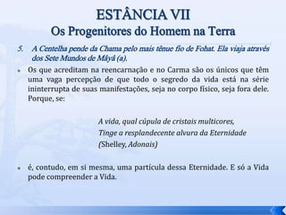 5. A Centelha pende da Chama pelo mais tênue fio de Fohat. Ela viaja através
dos Sete Mundos de Mâyâ (a).
 Os que acreditam na reencarnação e no Carma são os únicos que têm
uma vaga percepção de que todo o segredo da vida está na série
ininterrupta de suas manifestações, seja no corpo físico, seja fora dele.
Porque, se:
A vida, qual cúpula de cristais multicores,
Tinge a resplandecente alvura da Eternidade
(Shelley, Adonais)
 é, contudo, em si mesma, uma partícula dessa Eternidade. E só a Vida
pode compreender a Vida.
 