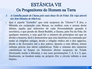 5. A Centelha pende da Chama pelo mais tênue fio de Fohat. Ela viaja através
dos Sete Mundos de Mâyâ (a).
 Que é aquela "Centelha" que está suspensa da "Chama"? É Jiva, a
Mônada em conjunção com Manas, ou melhor, com o aroma deste
último, aquilo que sobrevive de cada Personalidade quando é
meritória, e que pende de Âtmâ-Buddhi, a Chama, pelo Fio da Vida. De
qualquer maneira, e seja qual for o número de princípios em que se
divida o homem, fácil é demonstrar que esta doutrina era ensinada por
todas as religiões antigas, desde a religião védica até a dos egípcios,
desde a de Zoroastro até a dos judeus. Quanto a esta última, temos
sobejas provas nas obras cabalísticas. Todo o sistema dos números
cabalísticos se baseia no Setenário divino suspenso da Tríade
(formando assim a Década), e nas suas permutações 7, 5, 4 e 3, que,
finalmente, se fundem todas no próprio Um: o círculo infinito e sem
limites.
 
