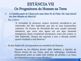 5. A Centelha pende da Chama pelo mais tênue fio de Fohat. Ela viaja através
dos Sete Mundos de Mâyâ (a).
 Diz o Zohar:
"A Divindade (a presença sempre invisível) manifesta-se por
intermédio dos Dez Sephiroth, que são as suas testemunhas
radiantes. Do Oceano da Divindade flui uma caudal chamada
Sabedoria, que verte suas águas em um lago chamado
Inteligência. Deste receptáculo promanam, como sete canais, os
Sete Sephiroth... Porque dez equivale a sete: a Década contém
quatro Unidades e três Binários.“
 Os dez Sephiroth correspondem aos membros do Homem.
"Quando eu (os Elohim) formei Adão Kadmon, o Espírito do
Eterno brotou de seu Corpo, qual um relâmpago, irradiando
subitamente sobre as ondas Sete milhões de estrelas, e os meus
dez Esplendores eram os seus Membros."
 