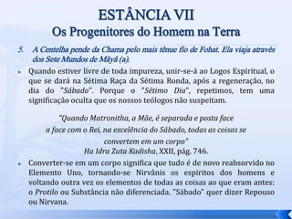 5. A Centelha pende da Chama pelo mais tênue fio de Fohat. Ela viaja através
dos Sete Mundos de Mâyâ (a).
 Quando estiver livre de toda impureza, unir-se-á ao Logos Espiritual, o
que se dará na Sétima Raça da Sétima Ronda, após a regeneração, no
dia do "Sábado". Porque o "Sétimo Dia", repetimos, tem uma
significação oculta que os nossos teólogos não suspeitam.
"Quando Matronitha, a Mãe, é separada e posta face
a face com o Rei, na excelência do Sábado, todas as coisas se
convertem em um corpo"
Ha Idra Zuta Kadisha, XXII, pág. 746.
 Converter-se em um corpo significa que tudo é de novo reabsorvido no
Elemento Uno, tornando-se Nirvânis os espíritos dos homens e
voltando outra vez os elementos de todas as coisas ao que eram antes:
o Protilo ou Substância não diferenciada. "Sábado" quer dizer Repouso
ou Nirvana.
 