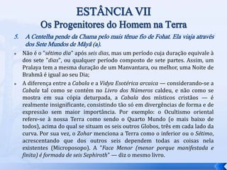 5. A Centelha pende da Chama pelo mais tênue fio de Fohat. Ela viaja através
dos Sete Mundos de Mâyâ (a).
 Não é o "sétimo dia" após seis dias, mas um período cuja duração equivale à
dos sete "dias", ou qualquer período composto de sete partes. Assim, um
Pralaya tem a mesma duração de um Manvantara, ou melhor, uma Noite de
Brahmâ é igual ao seu Dia;
 A diferença entre a Cabala e a Vidya Esotérica arcaica — considerando-se a
Cabala tal como se contém no Livro dos Números caldeu, e não como se
mostra em sua cópia deturpada, a Cabala dos místicos cristãos — é
realmente insignificante, consistindo tão só em divergências de forma e de
expressão sem maior importância. Por exemplo: o Ocultismo oriental
refere-se à nossa Terra como sendo o Quarto Mundo (o mais baixo de
todos), acima do qual se situam os seis outros Globos, três em cada lado da
curva. Por sua vez, o Zohar menciona a Terra como o inferior ou o Sétimo,
acrescentando que dos outros seis dependem todas as coisas nela
existentes (Microposopo). A "Face Menor (menor porque manifestada e
finita) é formada de seis Sephiroth" — diz o mesmo livro.
 