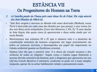 5. A Centelha pende da Chama pelo mais tênue fio de Fohat. Ela viaja através
dos Sete Mundos de Mâyâ (a).
 “Sete Reis surgem e morrem no Mundo três vezes destruído (Malkuth, nossa
Terra é destruída em cada uma das Rondas por que passa); e seus reinos (os
dos sete Reis) serão aniquilados (Livro dos Números, I, VII, 3)." É uma alusão
às Sete Raças, das quais cinco já apareceram e duas estão ainda por vir
nesta Ronda;
 Mostraremos nos volumes III e IV que o número sete e a doutrina da
constituição setenária do homem ocupavam um lugar preeminente em
todos os sistemas secretos, e desempenha um papel tão importante na
Cabala ocidental quanto no Ocultismo oriental;
 Eliphas Lévi diz que o número sete "é a chave da criação mosaica e dos
símbolos de todas as religiões". Expõe como a Cabala segue fielmente a
mesma divisão setenária do homem, pois o diagrama que apresenta em sua
Clef des Grands Mystères é setenário, conforme se pode ver à mais simples
inspeção, apesar de se achar habilmente velado o pensamento exato.
 