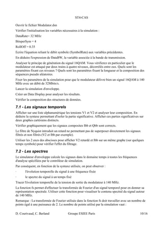 ST4-CAS
Ouvrir le fichier Modulator.dsn
Vérifier l'initialisation les variables nécessaires à la simulation :
DataRate= 32 MHz
BitsperSym = 4
RollOff = 0.35
Ecrire l'équation reliant le débit symbole (SymbolRate) aux variables précédentes.
En déduire l'expression de DataBW, la variable associée à la bande de transmission.
Analyser le principe de génération du signal 16QAM. Vous vérifierez en particulier que le
modulateur est attaqué par deux trains à quatre niveaux, décorrélés entre eux. Quels sont les
paramètres fixant ces niveaux ? Quels sont les paramètres fixant la longueur et la composition des
séquences pseudo aléatoires.
Fixer les paramètres de la simulation pour que le modulateur délivre bien un signal 16QAM à 140
MHz avec un débit de 32Mbits/s.
Lancer la simulation d'enveloppe.
Créer un Data Display pour analyser les résultats.
Vérifier la composition des structures de données.
7.1 - Les signaux temporels
Afficher sur une liste alphanumérique les tensions V1 et V2 et analyser leur composition. En
déduire la syntaxe permettant d'isoler la partie significative. Afficher ces parties significatives sur
deux graphes cartésiens distincts.
Vérifier graphiquement que les signaux composites Ibb et Qbb sont corrects.
Le filtre de Nyquist introduit un retard ne permettant pas de superposer directement les signaux
filtrés et non filtrés (V2 et Ibb par exemple).
Utiliser les 2 axes des abscisses pour afficher V2 retardé et Ibb sur un même graphe (sur quelques
temps symbole) pour vérifier l'effet du filtrage.
7.2 - Les spectres
Le simulateur d'enveloppe calcule les signaux dans le domaine temps à toutes les fréquences
d'analyse spécifiées par le contrôleur de simulation.
Par conséquent, en fonction de la syntaxe utilisée, on peut observer :
· l'évolution temporelle du signal à une fréquence fixée
· le spectre du signal à un temps fixé
Tracer l'évolution temporelle de la tension de sortie du modulateur à 140 MHz.
La fonction fs permet d'effectuer la transformée de Fourier d'un signal temporel pour en donner sa
représentation spectrale. Utiliser cette fonction pour visualiser le contenu spectral du signal autour
de 140 MHz.
Remarque : La transformée de Fourier utilisée dans la fonction fs doit travailler avec un nombre de
points égal à une puissance de 2. Le nombre de points utilisé par la simulation vaut :
D. Courivaud, C. Berland Groupe ESIEE Paris 10/16
 