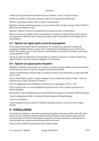 ST4-CAS
Vérifier que les points de test possèdent bien une étiquette. Lancer à nouveau l'analyse.
Définir la variable Tx_Spectrum contenant le spectre du signal après amplification.
Mesurer la puissance contenue dans ce spectre. Commentaires.
Modifier le dernier ampli de puissance en lui associant un Psat=36 dBm, Gcomp=5 dB et P1dB=31
dBm, tous trois définis en sortie.
Relancer l 'analyse et observer la modification du spectre de sortie. Commentaires.
Mesurer la puissance intégrée dans le canal adjacent. En déduire l'Adjacent Channel Power Ratio
qui représente la différence entre la puissance intégrée dans le canal utile et celle intégrée dans le
canal adjacent.
8.3 - Spectre du signal après canal de propagation
On introduit un atténuateur entre le transmetteur et le récepteur qui représente les pertes de
propagation (affaiblissement en espace libre et atténuation atmosphérique) sur les 45 km de la
liaison. On considère que les deux antennes sont identiques, et associées à leur feeder , présentent
un gain global de 12 dB.
Ajuster la valeur de l'atténuateur correspondant à la situation ci dessus et visualiser le spectre du
signal modulé en sortie du canal de propagation. Commentaires.
8.4 - Spectre du signal après réception
Modifier le contrôleur de simulation et visualiser le spectre du signal modulé en sortie du récepteur.
Vérifier que l'on retrouve le gain du récepteur simulé antérieurement.
Ajouter un démodulateur (Demod_IQ) et visualiser la forme d'onde temporelle du signal démodulé
(voie I ou Q).
Dans le Data Display, recréer le signal complexe Vout en utilisant la fonction “cmplx”. Tracer la
trajectoire de ce signal. Que peut on observer ?
Créer un graphe pour pouvoir déplacer un marker sur une dynamique de -90° à +90°.
Créer le signal Vout2, la version déphasée du signal de sortie Vout. La phase sera asservie au
marker précédent.
Rechercher la valeur de déphasage permettant d'obtenir une trajectoire conforme à l'allure théorique.
Tracer le diagramme de l'œil et en déduire l'instant optimum d'échantillonnage.
Tracer la constellation.
Vérifier qu'après inversion, remise à l'échelle et décalage temporel, on retrouve bien le signal
d'entrée.
9 - CONCLUSION
Une chaîne de réception se caractérise par plusieurs grandeurs électriques reliées entre elles: gain,
facteur de bruit, sensibilité, bande du signal modulé, plancher de bruit, rapport signal à bruit et
niveau de signal à l'entrée du démodulateur auxquelles, de façon rigoureuse, il faut rajouter les
caractéristiques de compression peu abordées dans cette étude.
Faites un bilan chiffré des performances de la chaîne étudiée.
D. Courivaud, C. Berland Groupe ESIEE Paris 12/16
 