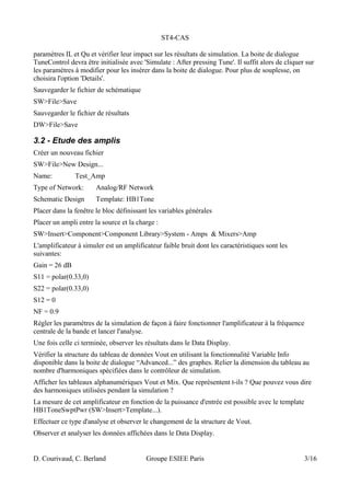 ST4-CAS
paramètres IL et Qu et vérifier leur impact sur les résultats de simulation. La boite de dialogue
TuneControl devra être initialisée avec 'Simulate : After pressing Tune'. Il suffit alors de cliquer sur
les paramètres à modifier pour les insérer dans la boite de dialogue. Pour plus de souplesse, on
choisira l'option 'Details'.
Sauvegarder le fichier de schématique
SW>File>Save
Sauvegarder le fichier de résultats
DW>File>Save
3.2 - Etude des amplis
Créer un nouveau fichier
SW>File>New Design...
Name: Test_Amp
Type of Network: Analog/RF Network
Schematic Design Template: HB1Tone
Placer dans la fenêtre le bloc définissant les variables générales
Placer un ampli entre la source et la charge :
SW>Insert>Component>Component Library>System - Amps & Mixers>Amp
L'amplificateur à simuler est un amplificateur faible bruit dont les caractéristiques sont les
suivantes:
Gain = 26 dB
S11 = polar(0.33,0)
S22 = polar(0.33,0)
S12 = 0
NF = 0.9
Régler les paramètres de la simulation de façon à faire fonctionner l'amplificateur à la fréquence
centrale de la bande et lancer l'analyse.
Une fois celle ci terminée, observer les résultats dans le Data Display.
Vérifier la structure du tableau de données Vout en utilisant la fonctionnalité Variable Info
disponible dans la boite de dialogue “Advanced...” des graphes. Relier la dimension du tableau au
nombre d'harmoniques spécifiées dans le contrôleur de simulation.
Afficher les tableaux alphanumériques Vout et Mix. Que représentent t-ils ? Que pouvez vous dire
des harmoniques utilisées pendant la simulation ?
La mesure de cet amplificateur en fonction de la puissance d'entrée est possible avec le template
HB1ToneSwptPwr (SW>Insert>Template...).
Effectuer ce type d'analyse et observer le changement de la structure de Vout.
Observer et analyser les données affichées dans le Data Display.
D. Courivaud, C. Berland Groupe ESIEE Paris 3/16
 