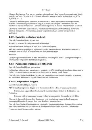 ST4-CAS
éléments du récepteur. Pour que ces résultats soient ordonnés dans le sens de progression du signal,
modifier les " tags " de chacun des éléments afin qu'ils respectent l'ordre alphabétique (A_BPFx,
B_AMPy, etc …)
Observer le paramètrage du contrôleur de simulation AC et les équations de mesure permettant
d'obtenir l'évolution du gain linéaire le long de la chaîne, en extrayant l'information utile des
résultats de mesure élémentaires. Le résultat de ces équations de mesure est exporté vers le dataset.
Observer et commenter le résultat des 2 équations de mesure dans un Data Display. Porter une
attention particulière à l'évolution du gain sur les premiers étages. Donner une explication
qualitative.
4.3.2 - Evolution du facteur de bruit
Ouvrir le fichier BudNoise_receiver.dsn
Recopier la structure du récepteur dans la schématique.
Mesurer l'évolution du facteur de bruit de la chaîne de réception.
Afficher sous forme graphique et alphanumérique les résultats obtenus. Vérifier et commenter la
cohérence avec un calcul Matlab effectué sur les 4 premiers étages.
Attention:
De façon rigoureuse le facteur de bruit est défini sur une charge 50 ohms. La charge utilisée par le
simulateur est l'impédance d'entrée des étages aval.
4.3.3 - Puissances incidentes et réfléchies
Ouvrir le fichier BudHBpwr_receiver.dsn
L'objectif est ici de mesurer les puissances incidentes et réfléchies à l'entrée de chaque élément de la
chaîne. Les équations de mesure exportent directement le résultat vers le dataset.
Ouvrir le Data Display BudHBpwr_receiver qui contient l'information utile. Observer la structure
des tableaux de données et la façon d'aller rechercher l'information.
4.3.4 - Compression du gain
Ouvrir le fichier BudHBgain_receiver
ADS évalue la compression du gain avec 2 simulations faites à deux niveaux de puissance :
· le premier est supposé faire fonctionner la chaîne en régime linéaire et doit être fixé par
l'utilisateur
· le second est le niveau auquel on veut évaluer la compression. On prendra ici -60 dBm.
Observer la façon utilisée pour faire fonctionner cette simulation et en particulier le sweep en
puissance et l'équation de mesure dont vous détaillerez les paramètres.
Ouvrir le Data Display Hbgainbudget qui contient les équations permettant d'extraire l'information
utile. Observer la structure des tableaux de données et la façon d'aller rechercher l'information.
Commenter les différents résultats obtenus.
D. Courivaud, C. Berland Groupe ESIEE Paris 7/16
 