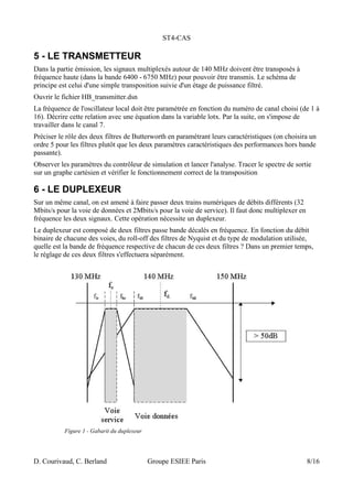 ST4-CAS
5 - LE TRANSMETTEUR
Dans la partie émission, les signaux multiplexés autour de 140 MHz doivent être transposés à
fréquence haute (dans la bande 6400 - 6750 MHz) pour pouvoir être transmis. Le schéma de
principe est celui d'une simple transposition suivie d'un étage de puissance filtré.
Ouvrir le fichier HB_transmitter.dsn
La fréquence de l'oscillateur local doit être paramétrée en fonction du numéro de canal choisi (de 1 à
16). Décrire cette relation avec une équation dans la variable lotx. Par la suite, on s'impose de
travailler dans le canal 7.
Préciser le rôle des deux filtres de Butterworth en paramétrant leurs caractéristiques (on choisira un
ordre 5 pour les filtres plutôt que les deux paramètres caractéristiques des performances hors bande
passante).
Observer les paramètres du contrôleur de simulation et lancer l'analyse. Tracer le spectre de sortie
sur un graphe cartésien et vérifier le fonctionnement correct de la transposition
6 - LE DUPLEXEUR
Sur un même canal, on est amené à faire passer deux trains numériques de débits différents (32
Mbits/s pour la voie de données et 2Mbits/s pour la voie de service). Il faut donc multiplexer en
fréquence les deux signaux. Cette opération nécessite un duplexeur.
Le duplexeur est composé de deux filtres passe bande décalés en fréquence. En fonction du débit
binaire de chacune des voies, du roll-off des filtres de Nyquist et du type de modulation utilisée,
quelle est la bande de fréquence respective de chacun de ces deux filtres ? Dans un premier temps,
le réglage de ces deux filtres s'effectuera séparément.
D. Courivaud, C. Berland Groupe ESIEE Paris 8/16
Figure 1 - Gabarit du duplexeur
 