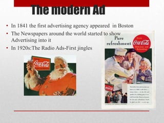 The modern Ad
• In 1841 the first advertising agency appeared in Boston
• The Newspapers around the world started to show
  Advertising into it
• In 1920s:The Radio Ads-First jingles
 
