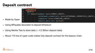 - Made by Vyper

- Using @Payable decorator to deposit Ethereum

- Using Merkle Tree to store data ( > 4.2 Billion deposit data)

- About 110 line of vyper code makes fully deposit contract for the beacon chain
Deposit contract
9/50
 