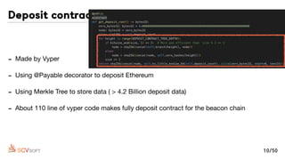 - Made by Vyper

- Using @Payable decorator to deposit Ethereum

- Using Merkle Tree to store data ( > 4.2 Billion deposit data)

- About 110 line of vyper code makes fully deposit contract for the beacon chain
Deposit contract
10/50
 