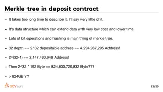 - It takes too long time to describe it. I'll say very little of it.

- It's data structure which can extend data with very low cost and lower time.

- Lots of bit operations and hashing is main thing of merkle tree.

- 32 depth == 2^32 depositable address == 4,294,967,295 Address!

- 2^(32-1) == 2,147,483,648 Address!

- Then 2^32 * 192 Byte == 824,633,720,832 Byte???

- > 824GB ??
Merkle tree in deposit contract
13/50
 