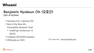 Whoami
Benjamin Hyokeun Oh (오효근)
CEO of SCVSoft
• Hanyang Univ. majoring CSE
• Best of the Best 4th,
Vulnerability Research Track
• CodeEngn Conference 12
(2015)
• Inc0gnito 2015/2016 Speaker
• (주)Doobit ex-CDO For more info : www.benjioh5.com
1/50
 