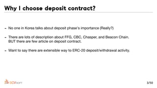 - No one in Korea talks about deposit phase's importance (Really?)

- There are lots of description about FFG, CBC, Chasper, and Beacon Chain. 
BUT there are few article on deposit contract.

- Want to say there are extensible way to ERC-20 deposit/withdrawal activity.

- ACHER -our ﬁrst B2C project- has deposit/withdrawal action on smart contract by Call
and DelegateCall. I can be adopted every another new contract!
Why I choose deposit contract?
3/50
 